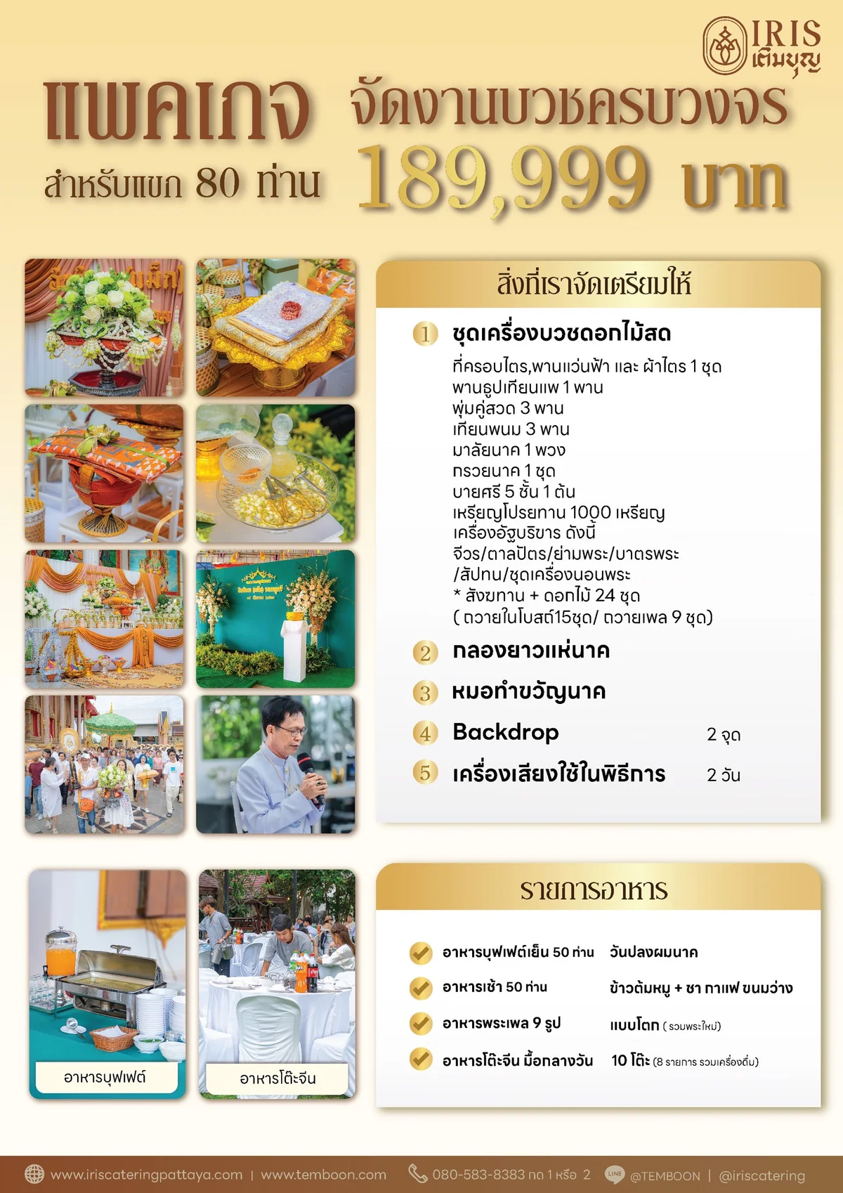 แพ็กเกจจัดงานบวชครบวงจรของไอริสเติมบุญ ราคา 189,999 บาท สำหรับแขก 80 ท่าน สิ่งที่จัดเตรียมให้: ชุดเครื่องบวชดอกไม้สด (ที่ครอบไตร พานแว่นฟ้า ผ้าไตร บายศรี 5 ชั้น มาลัยนาค กรวยนาค เหรียญโปรยทาน 1,000 เหรียญ เครื่องอัฐบริขาร สังฆทานพร้อมดอกไม้ 24 ชุด) กลองยาวแห่นาค หมอทำขวัญนาค Backdrop 2 จุด เครื่องเสียงในพิธีการ 2 วัน รายการอาหาร: บุฟเฟต์เย็น 50 ท่านวันปลงผมนาค อาหารเช้า 50 ท่าน ข้าวต้มหมู ชา กาแฟ ขนมว่าง อาหารพระเพล 9 รูปแบบโตก และโต๊ะจีนมื้อกลางวัน 10 โต๊ะ 8 รายการรวมเครื่องดื่ม